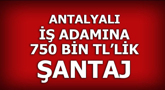 Antalya’da iş adamına 750 bin liralık şantaj